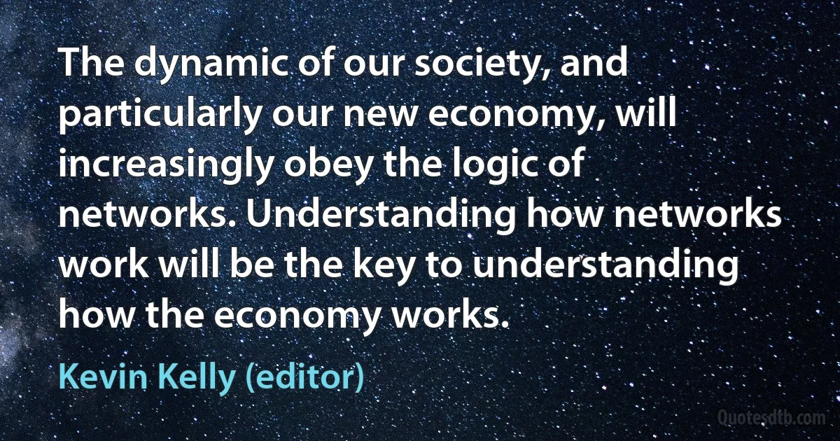 The dynamic of our society, and particularly our new economy, will increasingly obey the logic of networks. Understanding how networks work will be the key to understanding how the economy works. (Kevin Kelly (editor))