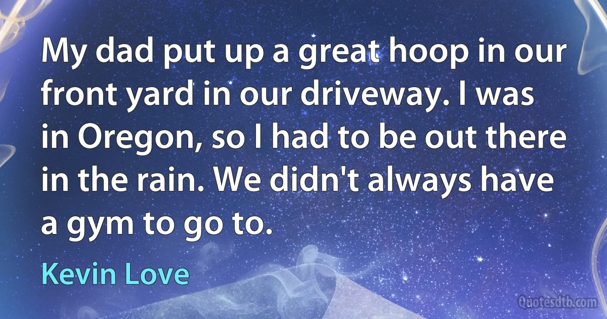 My dad put up a great hoop in our front yard in our driveway. I was in Oregon, so I had to be out there in the rain. We didn't always have a gym to go to. (Kevin Love)