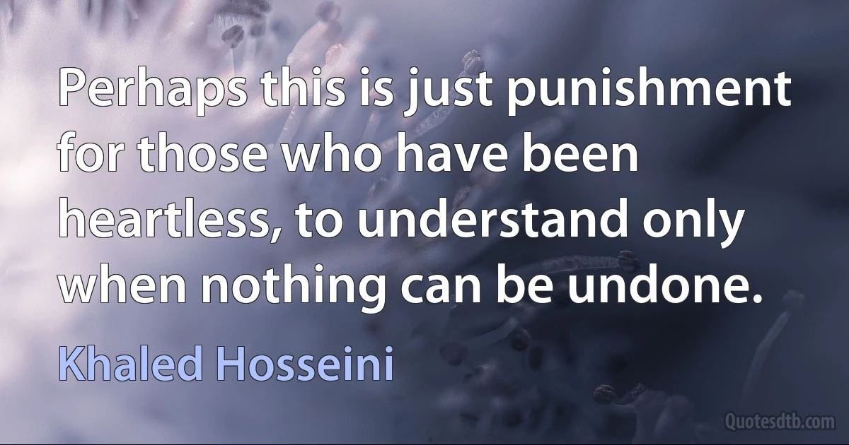 Perhaps this is just punishment for those who have been heartless, to understand only when nothing can be undone. (Khaled Hosseini)