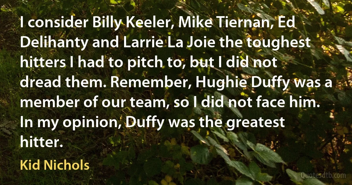 I consider Billy Keeler, Mike Tiernan, Ed Delihanty and Larrie La Joie the toughest hitters I had to pitch to, but I did not dread them. Remember, Hughie Duffy was a member of our team, so I did not face him. In my opinion, Duffy was the greatest hitter. (Kid Nichols)