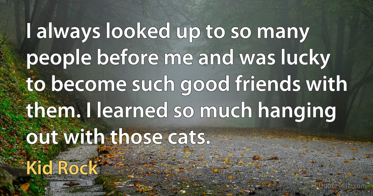 I always looked up to so many people before me and was lucky to become such good friends with them. I learned so much hanging out with those cats. (Kid Rock)