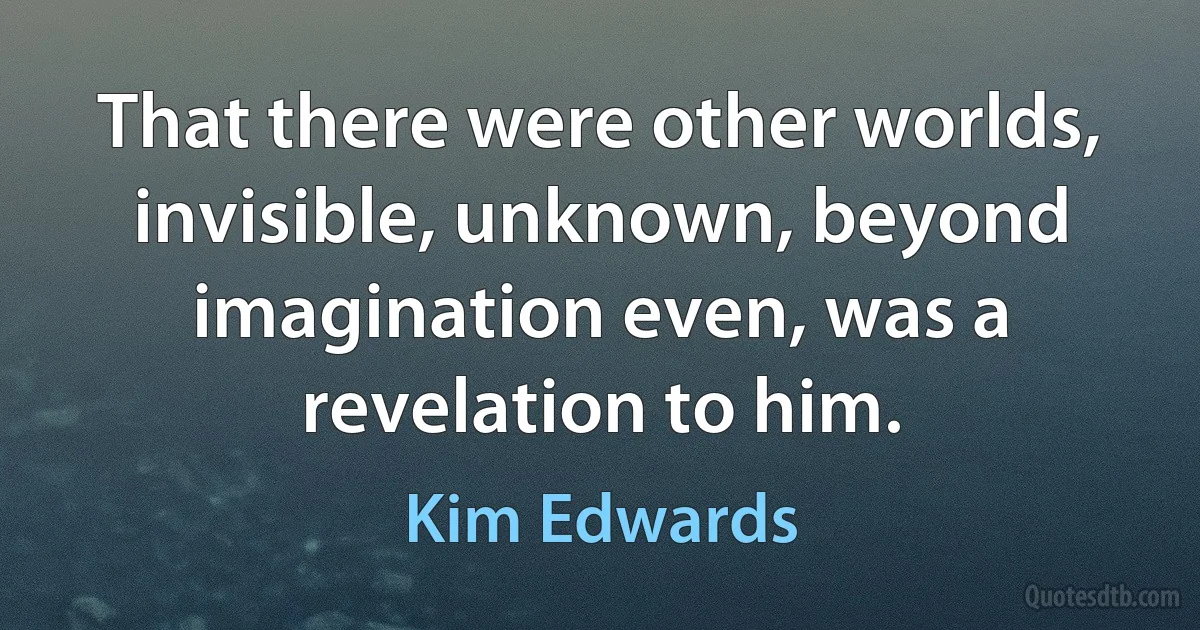 That there were other worlds, invisible, unknown, beyond imagination even, was a revelation to him. (Kim Edwards)