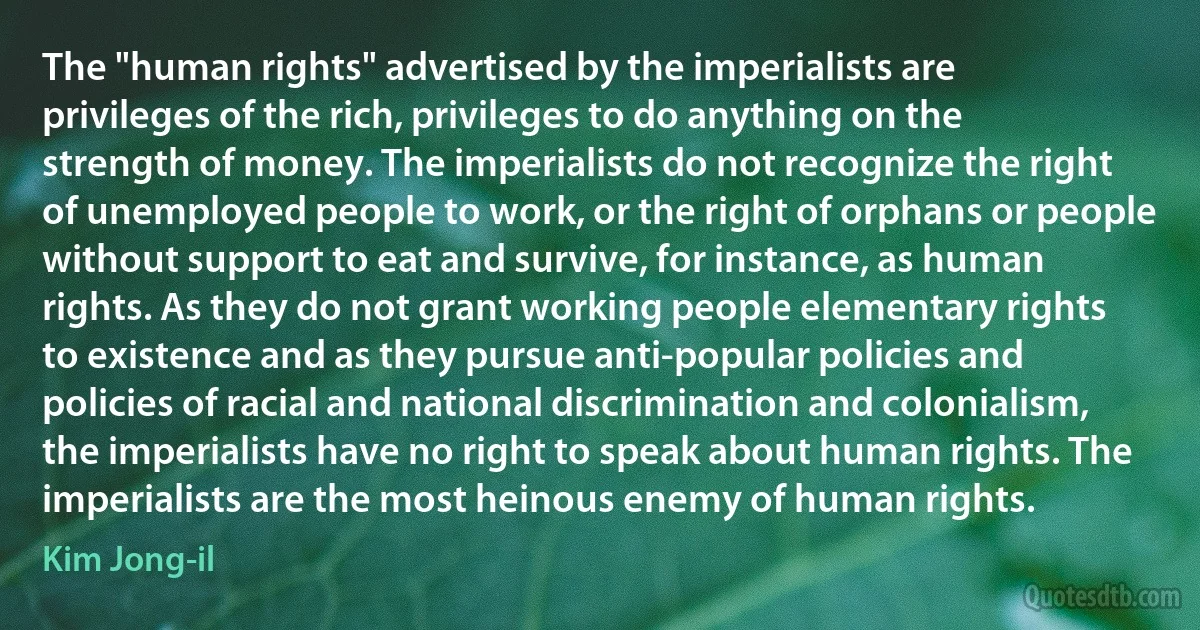 The "human rights" advertised by the imperialists are privileges of the rich, privileges to do anything on the strength of money. The imperialists do not recognize the right of unemployed people to work, or the right of orphans or people without support to eat and survive, for instance, as human rights. As they do not grant working people elementary rights to existence and as they pursue anti-popular policies and policies of racial and national discrimination and colonialism, the imperialists have no right to speak about human rights. The imperialists are the most heinous enemy of human rights. (Kim Jong-il)