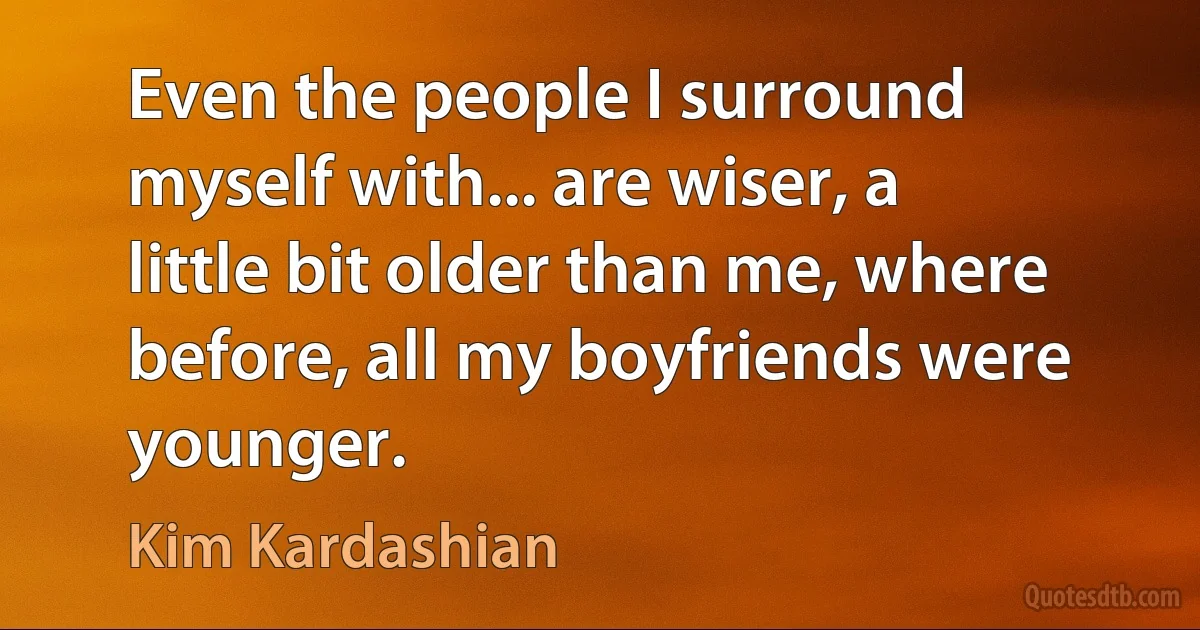 Even the people I surround myself with... are wiser, a little bit older than me, where before, all my boyfriends were younger. (Kim Kardashian)