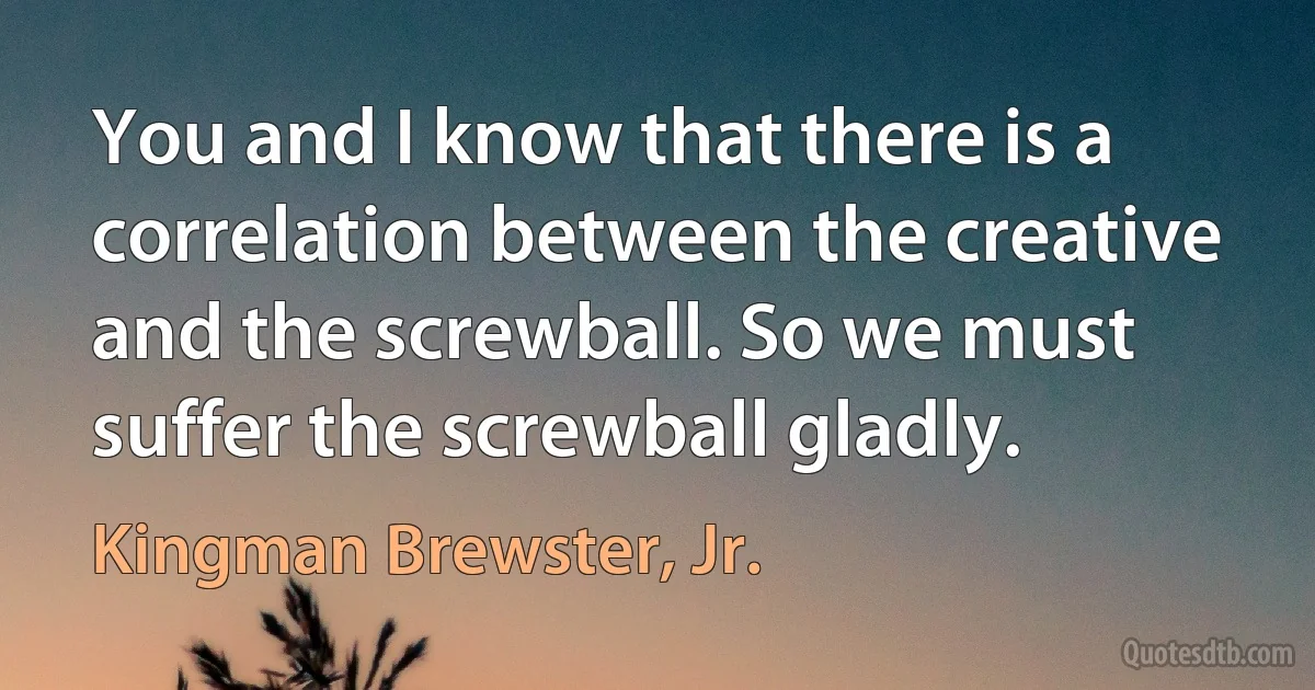 You and I know that there is a correlation between the creative and the screwball. So we must suffer the screwball gladly. (Kingman Brewster, Jr.)