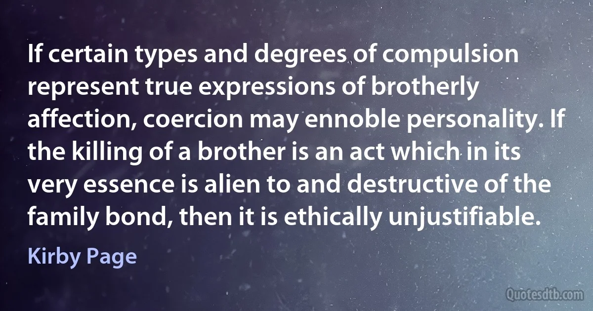 If certain types and degrees of compulsion represent true expressions of brotherly affection, coercion may ennoble personality. If the killing of a brother is an act which in its very essence is alien to and destructive of the family bond, then it is ethically unjustifiable. (Kirby Page)