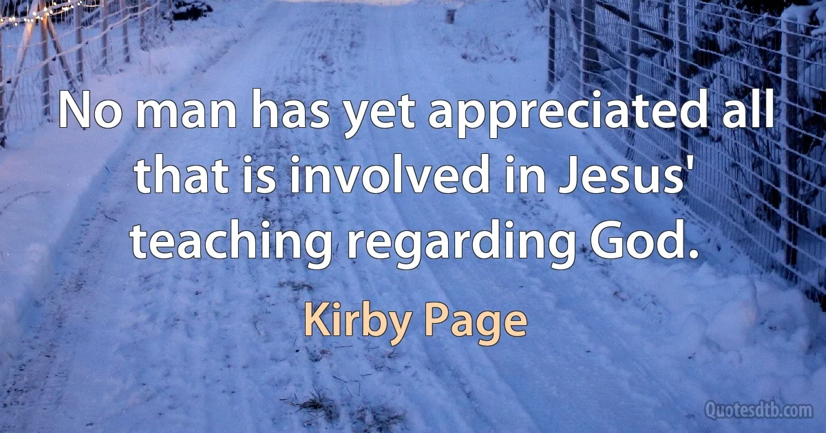 No man has yet appreciated all that is involved in Jesus' teaching regarding God. (Kirby Page)