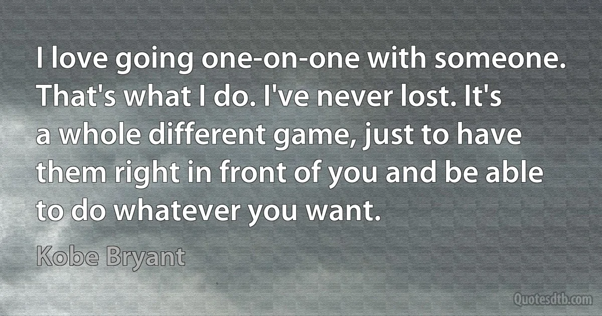 I love going one-on-one with someone. That's what I do. I've never lost. It's a whole different game, just to have them right in front of you and be able to do whatever you want. (Kobe Bryant)