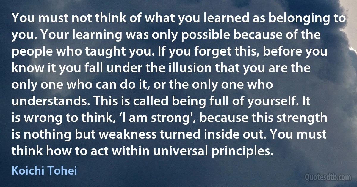 You must not think of what you learned as belonging to you. Your learning was only possible because of the people who taught you. If you forget this, before you know it you fall under the illusion that you are the only one who can do it, or the only one who understands. This is called being full of yourself. It is wrong to think, ‘I am strong', because this strength is nothing but weakness turned inside out. You must think how to act within universal principles. (Koichi Tohei)