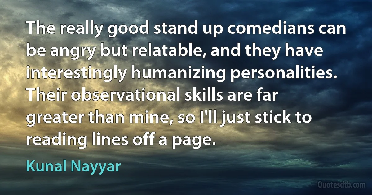 The really good stand up comedians can be angry but relatable, and they have interestingly humanizing personalities. Their observational skills are far greater than mine, so I'll just stick to reading lines off a page. (Kunal Nayyar)