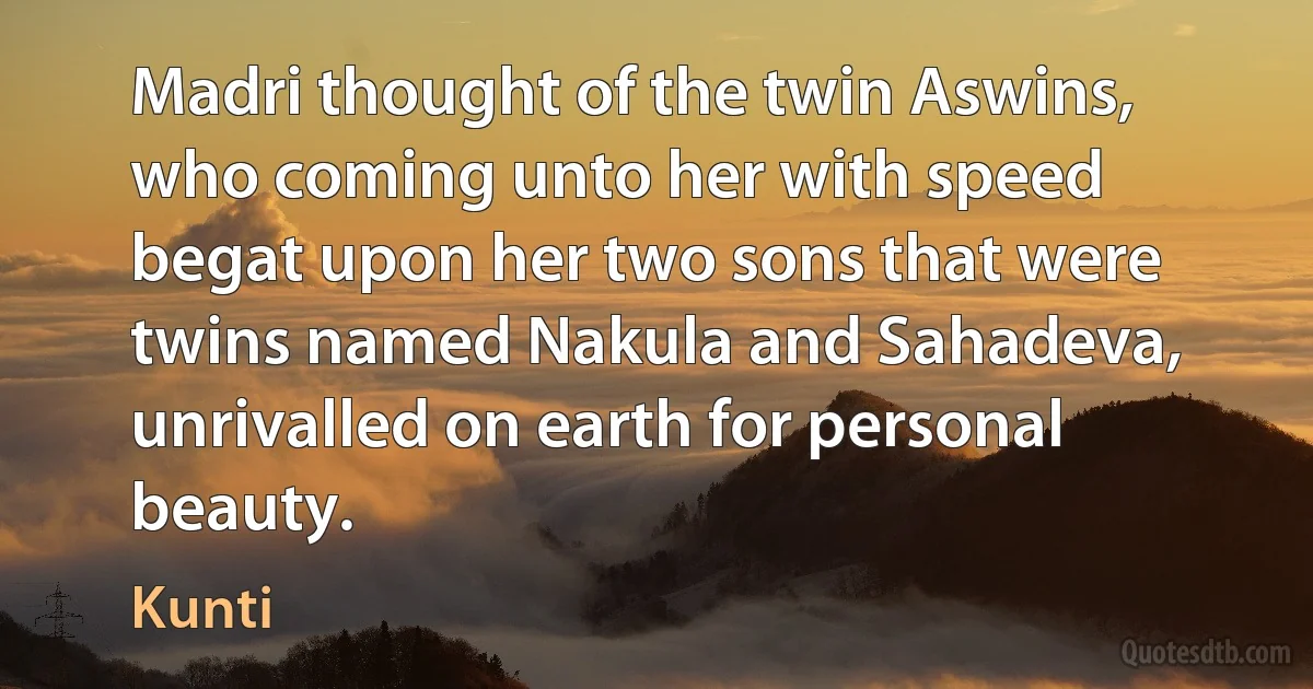 Madri thought of the twin Aswins, who coming unto her with speed begat upon her two sons that were twins named Nakula and Sahadeva, unrivalled on earth for personal beauty. (Kunti)