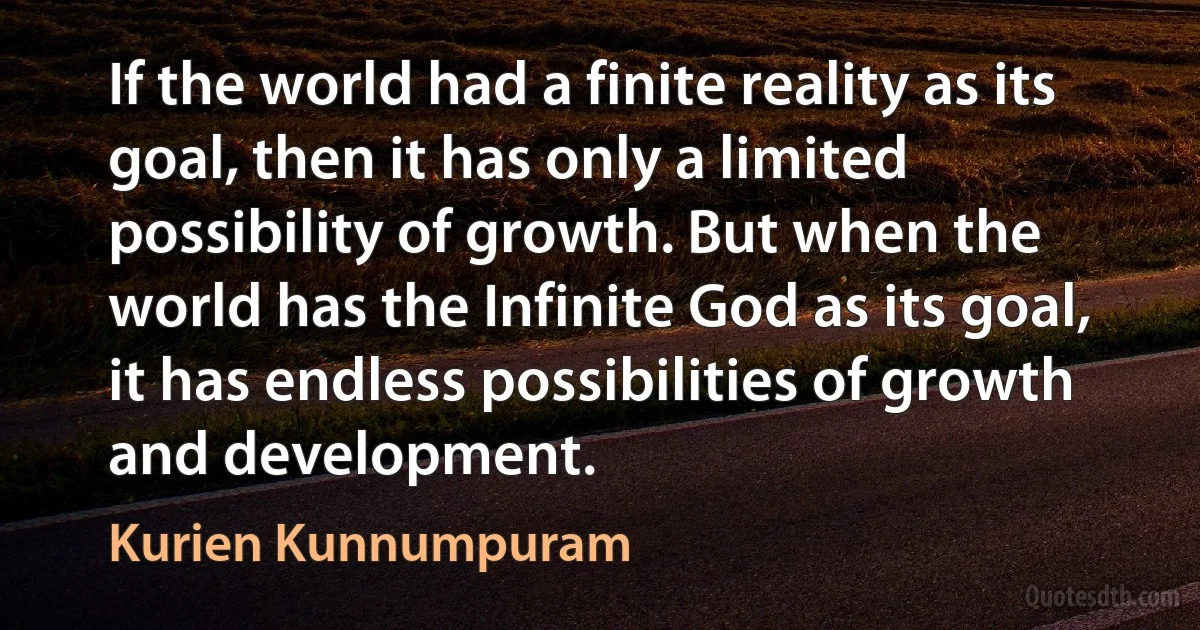 If the world had a finite reality as its goal, then it has only a limited possibility of growth. But when the world has the Infinite God as its goal, it has endless possibilities of growth and development. (Kurien Kunnumpuram)