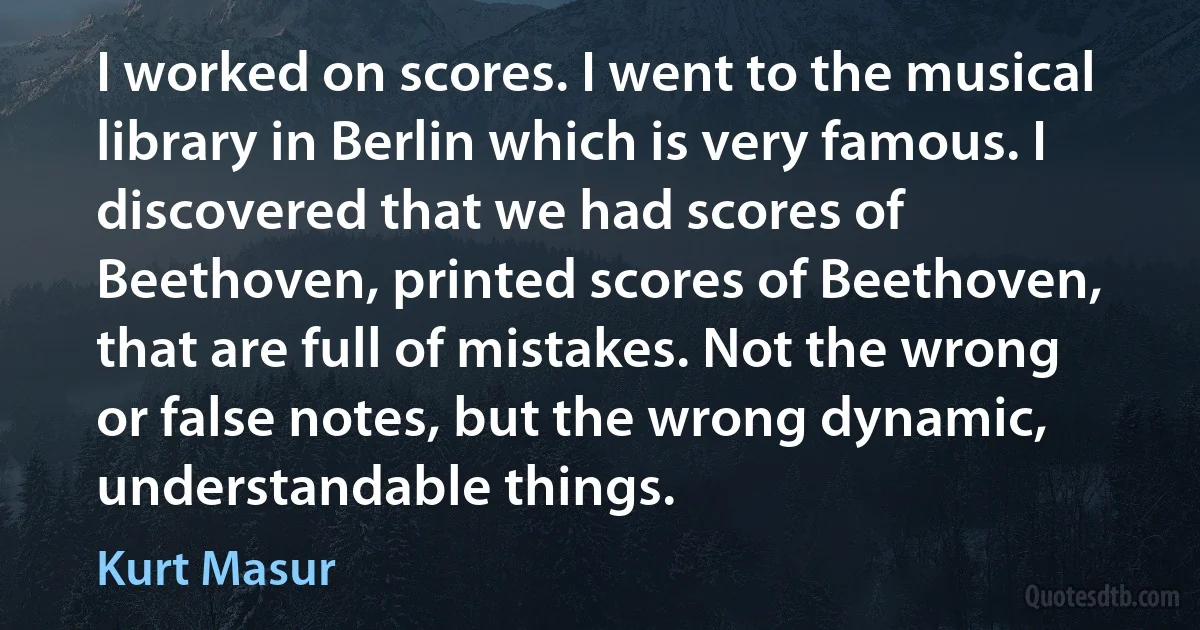 I worked on scores. I went to the musical library in Berlin which is very famous. I discovered that we had scores of Beethoven, printed scores of Beethoven, that are full of mistakes. Not the wrong or false notes, but the wrong dynamic, understandable things. (Kurt Masur)