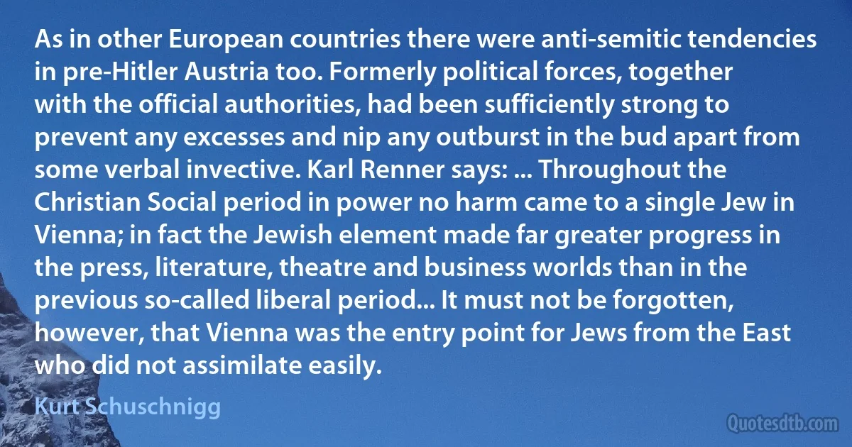 As in other European countries there were anti-semitic tendencies in pre-Hitler Austria too. Formerly political forces, together with the official authorities, had been sufficiently strong to prevent any excesses and nip any outburst in the bud apart from some verbal invective. Karl Renner says: ... Throughout the Christian Social period in power no harm came to a single Jew in Vienna; in fact the Jewish element made far greater progress in the press, literature, theatre and business worlds than in the previous so-called liberal period... It must not be forgotten, however, that Vienna was the entry point for Jews from the East who did not assimilate easily. (Kurt Schuschnigg)