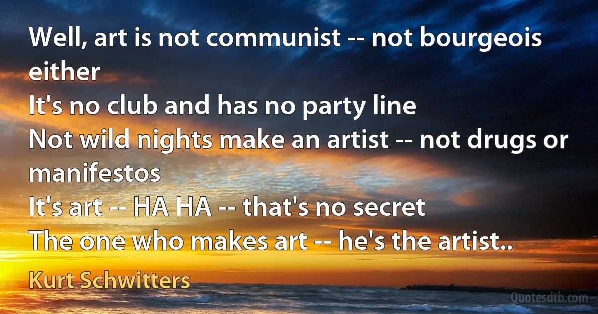 Well, art is not communist -- not bourgeois either
It's no club and has no party line
Not wild nights make an artist -- not drugs or manifestos
It's art -- HA HA -- that's no secret
The one who makes art -- he's the artist.. (Kurt Schwitters)