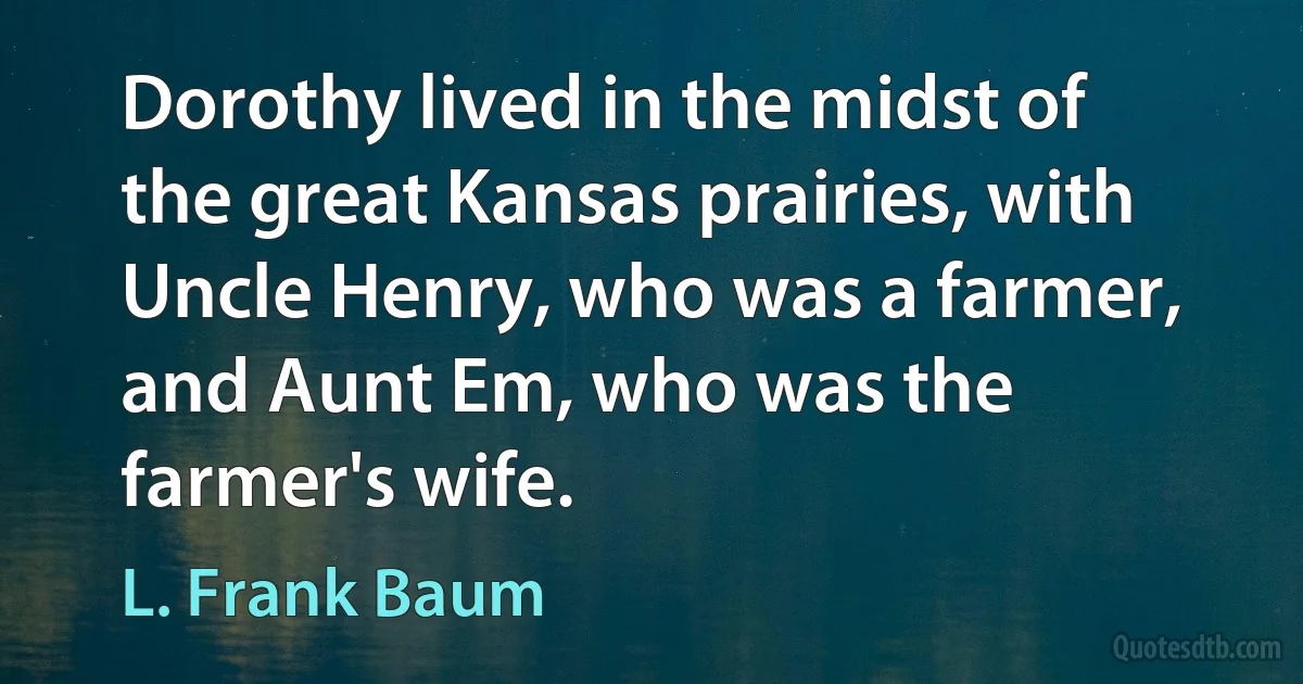 Dorothy lived in the midst of the great Kansas prairies, with Uncle Henry, who was a farmer, and Aunt Em, who was the farmer's wife. (L. Frank Baum)