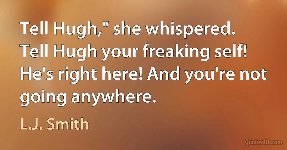 Tell Hugh," she whispered.
Tell Hugh your freaking self! He's right here! And you're not going anywhere. (L.J. Smith)