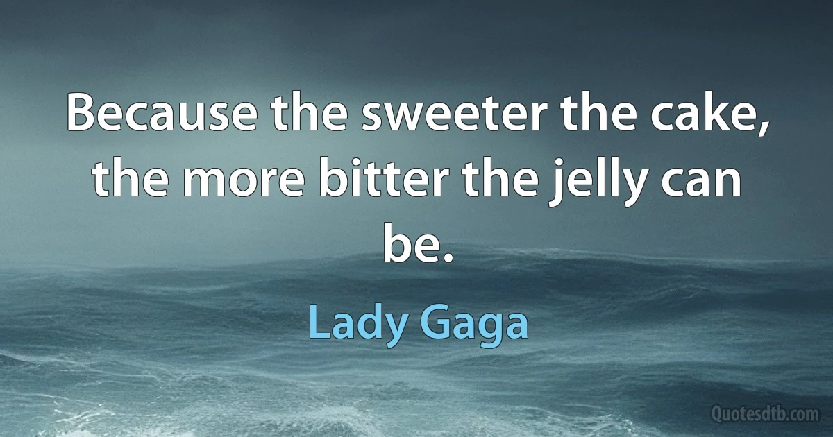 Because the sweeter the cake, the more bitter the jelly can be. (Lady Gaga)