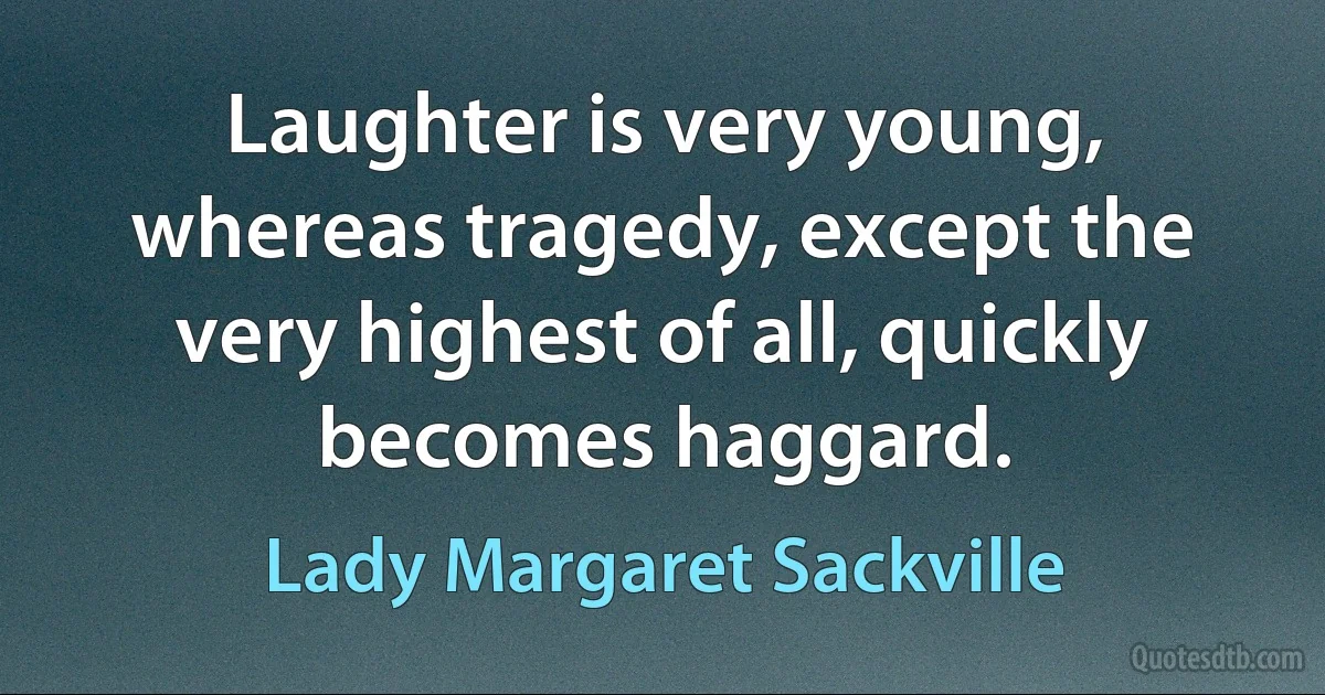 Laughter is very young, whereas tragedy, except the very highest of all, quickly becomes haggard. (Lady Margaret Sackville)