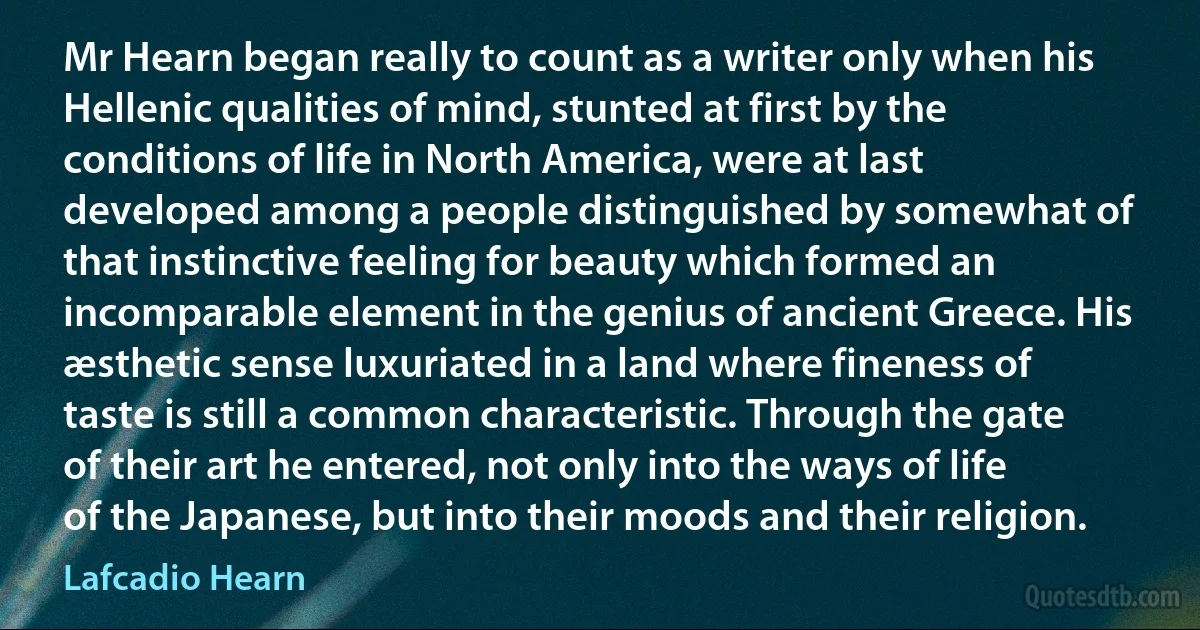 Mr Hearn began really to count as a writer only when his Hellenic qualities of mind, stunted at first by the conditions of life in North America, were at last developed among a people distinguished by somewhat of that instinctive feeling for beauty which formed an incomparable element in the genius of ancient Greece. His æsthetic sense luxuriated in a land where fineness of taste is still a common characteristic. Through the gate of their art he entered, not only into the ways of life of the Japanese, but into their moods and their religion. (Lafcadio Hearn)