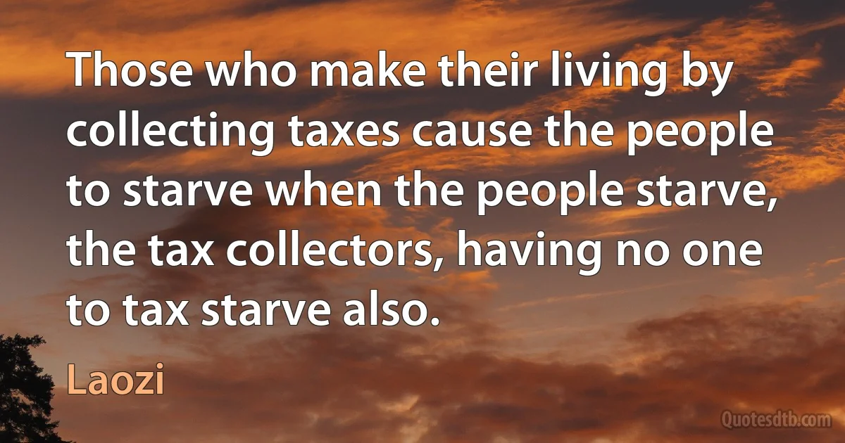 Those who make their living by collecting taxes cause the people to starve when the people starve, the tax collectors, having no one to tax starve also. (Laozi)