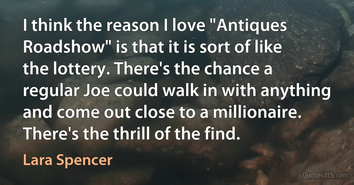 I think the reason I love "Antiques Roadshow" is that it is sort of like the lottery. There's the chance a regular Joe could walk in with anything and come out close to a millionaire. There's the thrill of the find. (Lara Spencer)