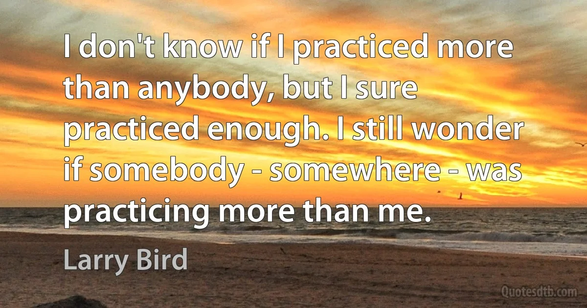 I don't know if I practiced more than anybody, but I sure practiced enough. I still wonder if somebody - somewhere - was practicing more than me. (Larry Bird)