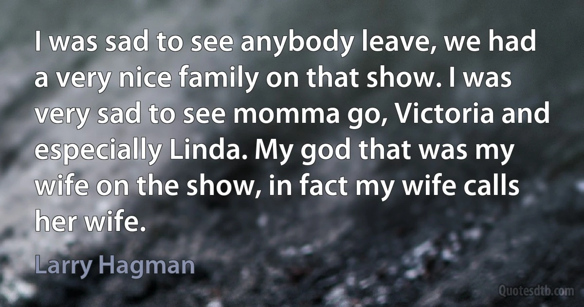 I was sad to see anybody leave, we had a very nice family on that show. I was very sad to see momma go, Victoria and especially Linda. My god that was my wife on the show, in fact my wife calls her wife. (Larry Hagman)