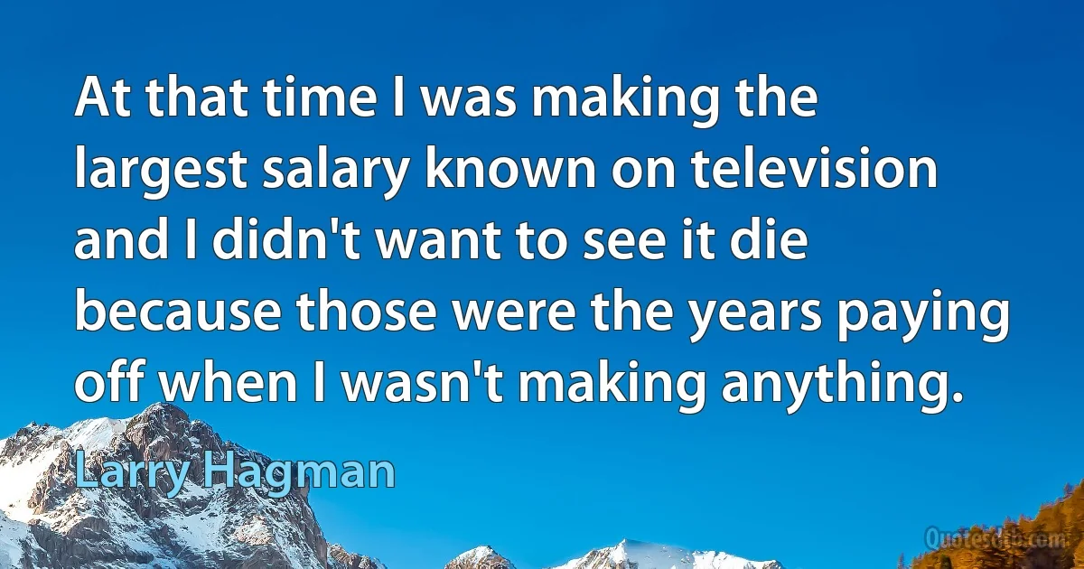 At that time I was making the largest salary known on television and I didn't want to see it die because those were the years paying off when I wasn't making anything. (Larry Hagman)