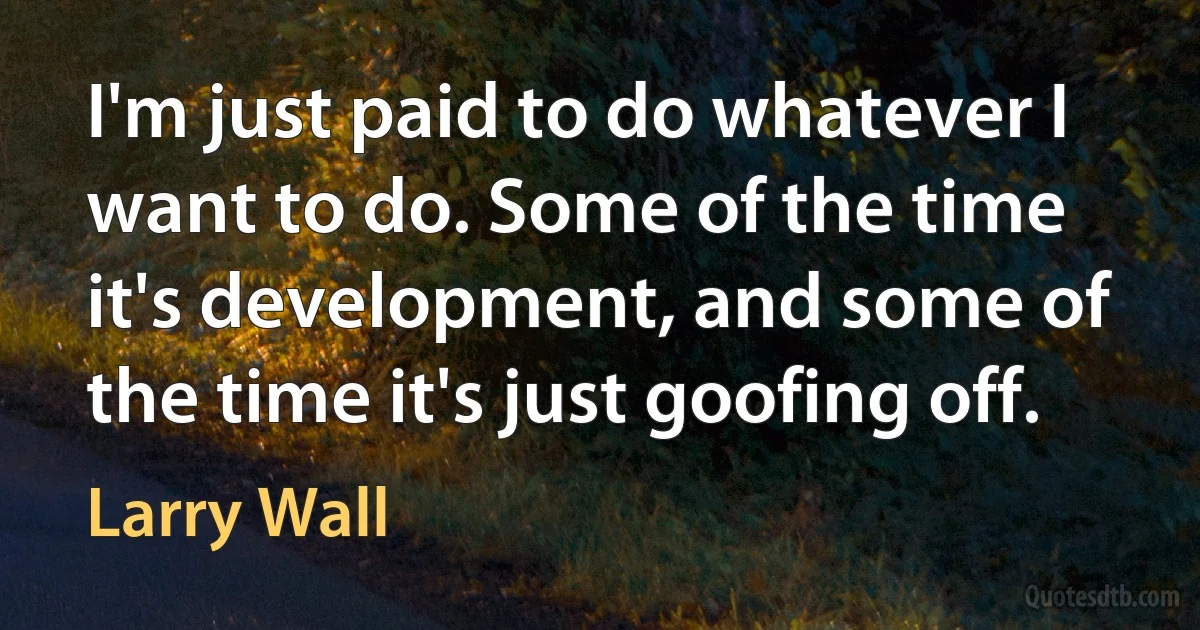 I'm just paid to do whatever I want to do. Some of the time it's development, and some of the time it's just goofing off. (Larry Wall)