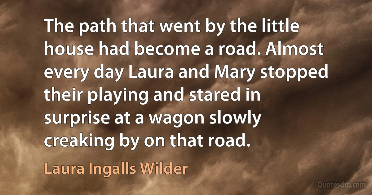 The path that went by the little house had become a road. Almost every day Laura and Mary stopped their playing and stared in surprise at a wagon slowly creaking by on that road. (Laura Ingalls Wilder)