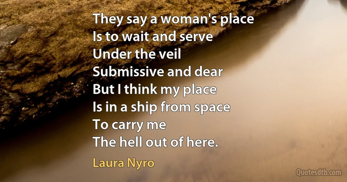 They say a woman's place
Is to wait and serve
Under the veil
Submissive and dear
But I think my place
Is in a ship from space
To carry me
The hell out of here. (Laura Nyro)