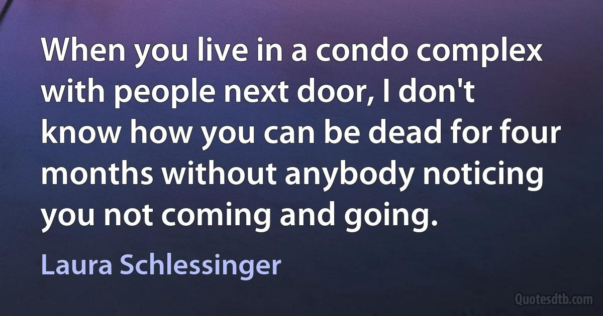 When you live in a condo complex with people next door, I don't know how you can be dead for four months without anybody noticing you not coming and going. (Laura Schlessinger)