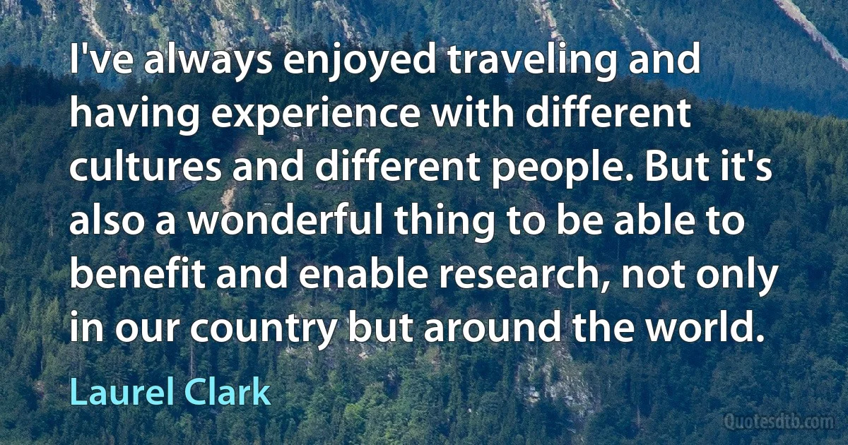 I've always enjoyed traveling and having experience with different cultures and different people. But it's also a wonderful thing to be able to benefit and enable research, not only in our country but around the world. (Laurel Clark)