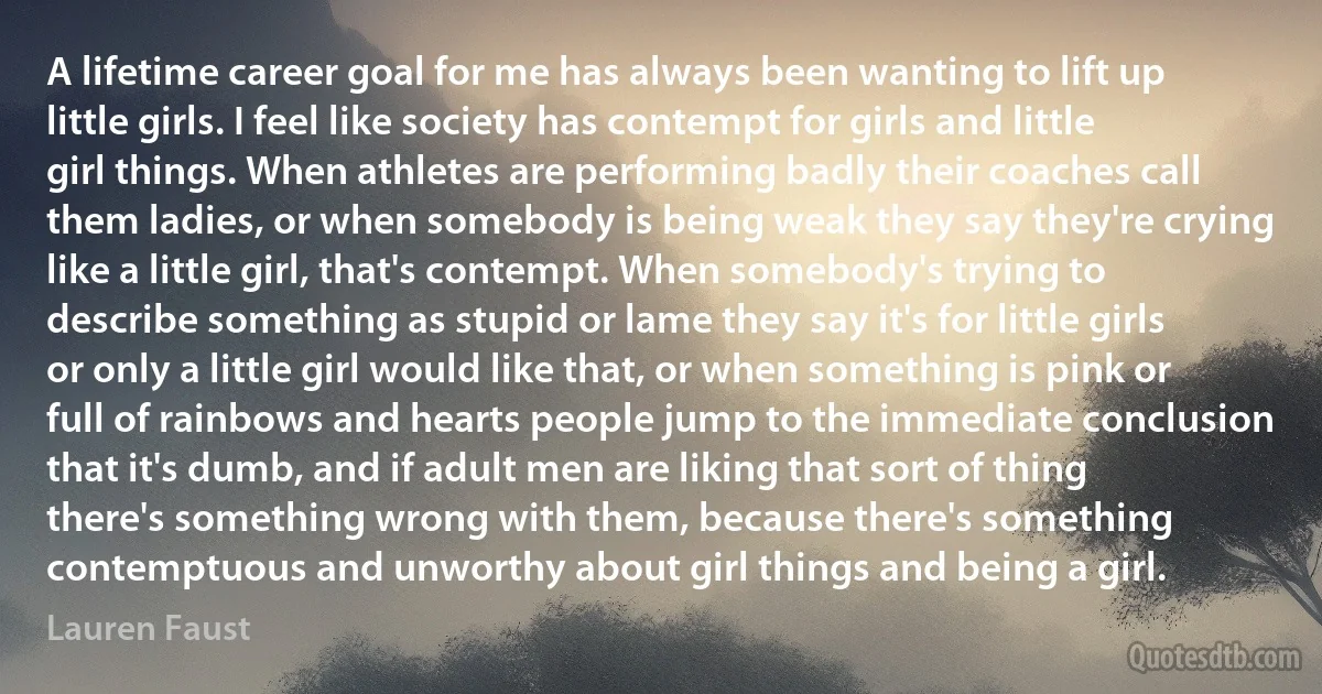 A lifetime career goal for me has always been wanting to lift up little girls. I feel like society has contempt for girls and little girl things. When athletes are performing badly their coaches call them ladies, or when somebody is being weak they say they're crying like a little girl, that's contempt. When somebody's trying to describe something as stupid or lame they say it's for little girls or only a little girl would like that, or when something is pink or full of rainbows and hearts people jump to the immediate conclusion that it's dumb, and if adult men are liking that sort of thing there's something wrong with them, because there's something contemptuous and unworthy about girl things and being a girl. (Lauren Faust)