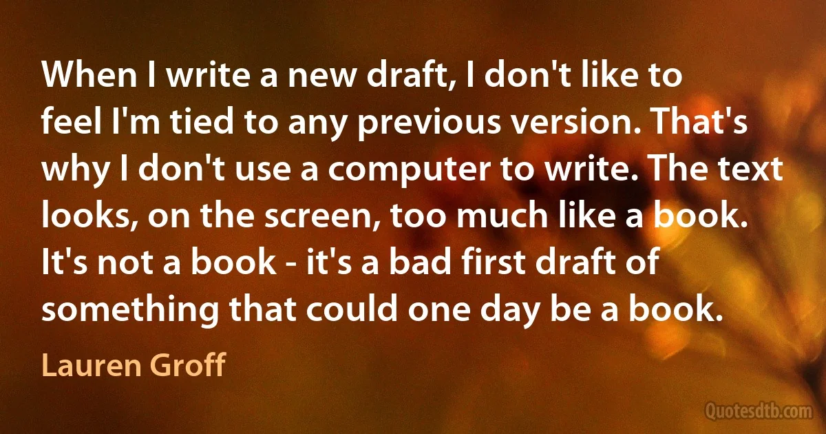 When I write a new draft, I don't like to feel I'm tied to any previous version. That's why I don't use a computer to write. The text looks, on the screen, too much like a book. It's not a book - it's a bad first draft of something that could one day be a book. (Lauren Groff)