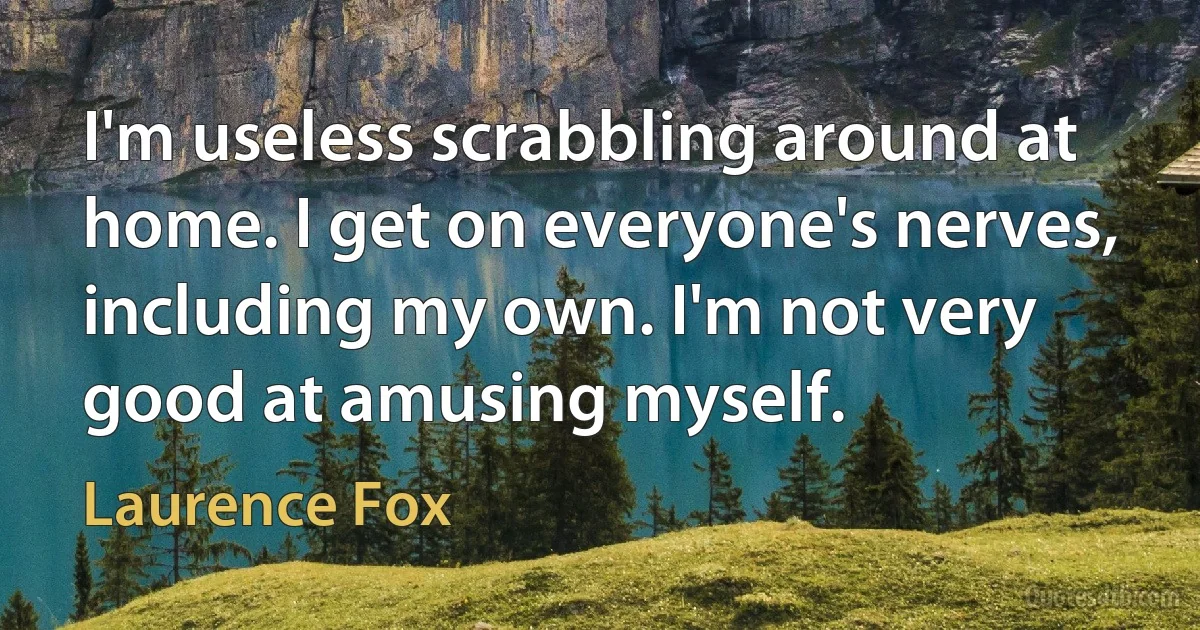 I'm useless scrabbling around at home. I get on everyone's nerves, including my own. I'm not very good at amusing myself. (Laurence Fox)