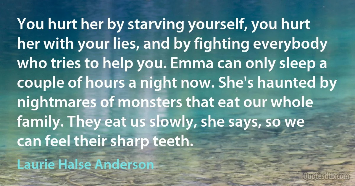 You hurt her by starving yourself, you hurt her with your lies, and by fighting everybody who tries to help you. Emma can only sleep a couple of hours a night now. She's haunted by nightmares of monsters that eat our whole family. They eat us slowly, she says, so we can feel their sharp teeth. (Laurie Halse Anderson)