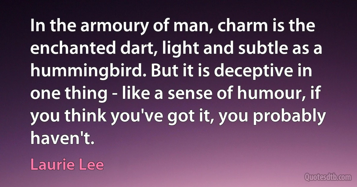 In the armoury of man, charm is the enchanted dart, light and subtle as a hummingbird. But it is deceptive in one thing - like a sense of humour, if you think you've got it, you probably haven't. (Laurie Lee)