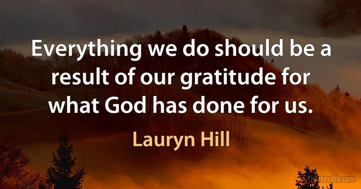 Everything we do should be a result of our gratitude for what God has done for us. (Lauryn Hill)