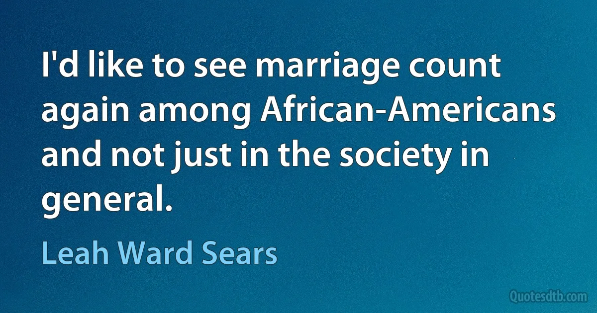 I'd like to see marriage count again among African-Americans and not just in the society in general. (Leah Ward Sears)