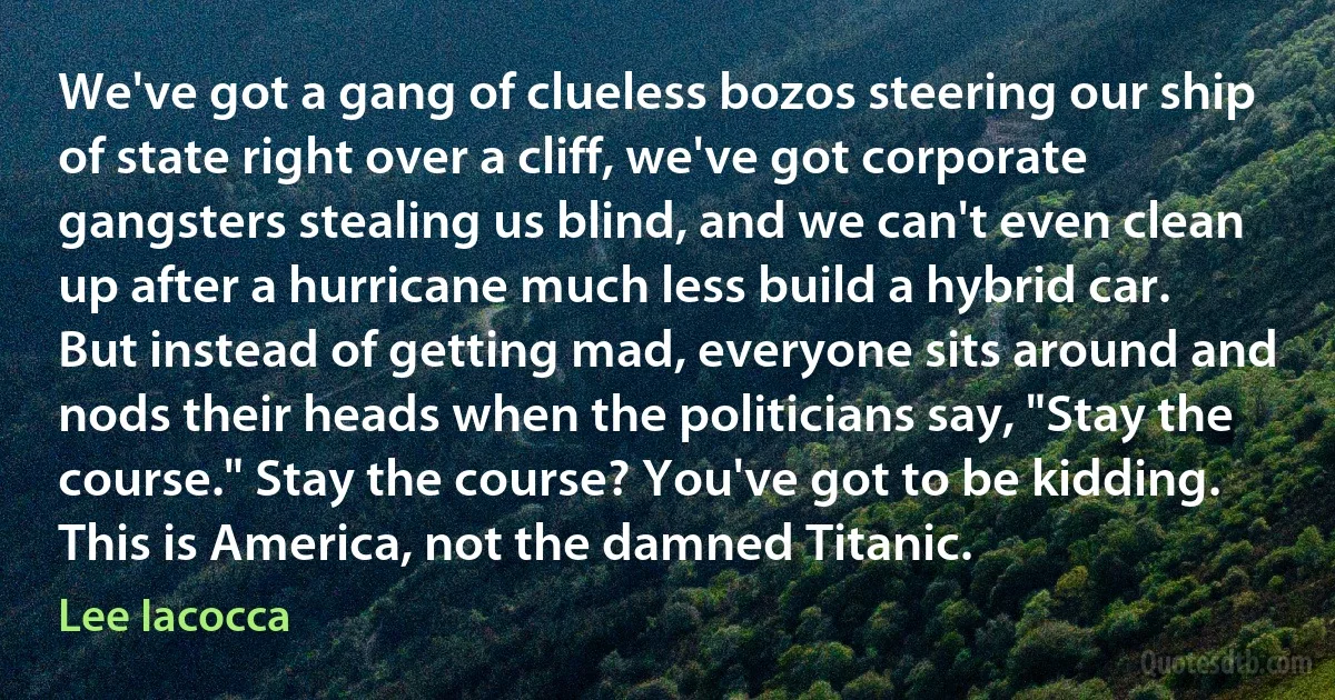 We've got a gang of clueless bozos steering our ship of state right over a cliff, we've got corporate gangsters stealing us blind, and we can't even clean up after a hurricane much less build a hybrid car. But instead of getting mad, everyone sits around and nods their heads when the politicians say, "Stay the course." Stay the course? You've got to be kidding. This is America, not the damned Titanic. (Lee Iacocca)