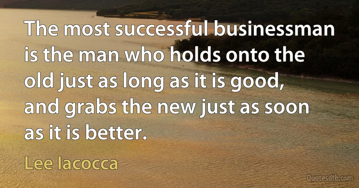 The most successful businessman is the man who holds onto the old just as long as it is good, and grabs the new just as soon as it is better. (Lee Iacocca)