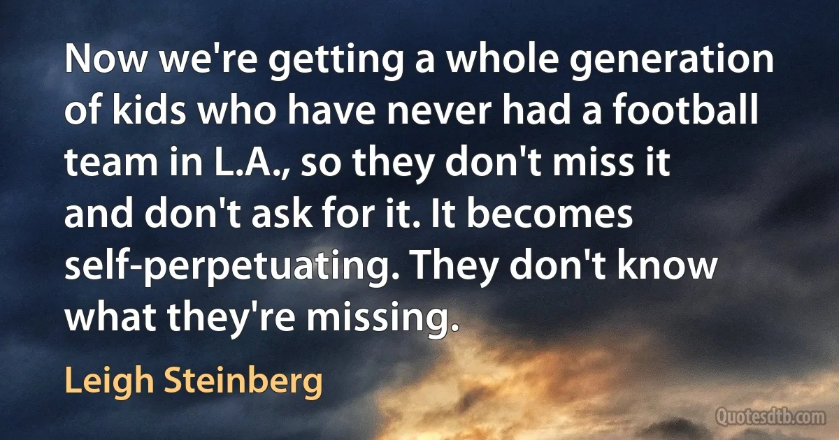 Now we're getting a whole generation of kids who have never had a football team in L.A., so they don't miss it and don't ask for it. It becomes self-perpetuating. They don't know what they're missing. (Leigh Steinberg)