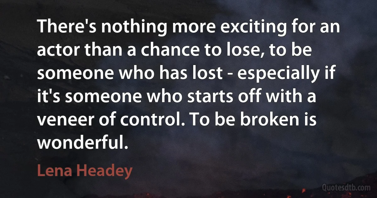 There's nothing more exciting for an actor than a chance to lose, to be someone who has lost - especially if it's someone who starts off with a veneer of control. To be broken is wonderful. (Lena Headey)