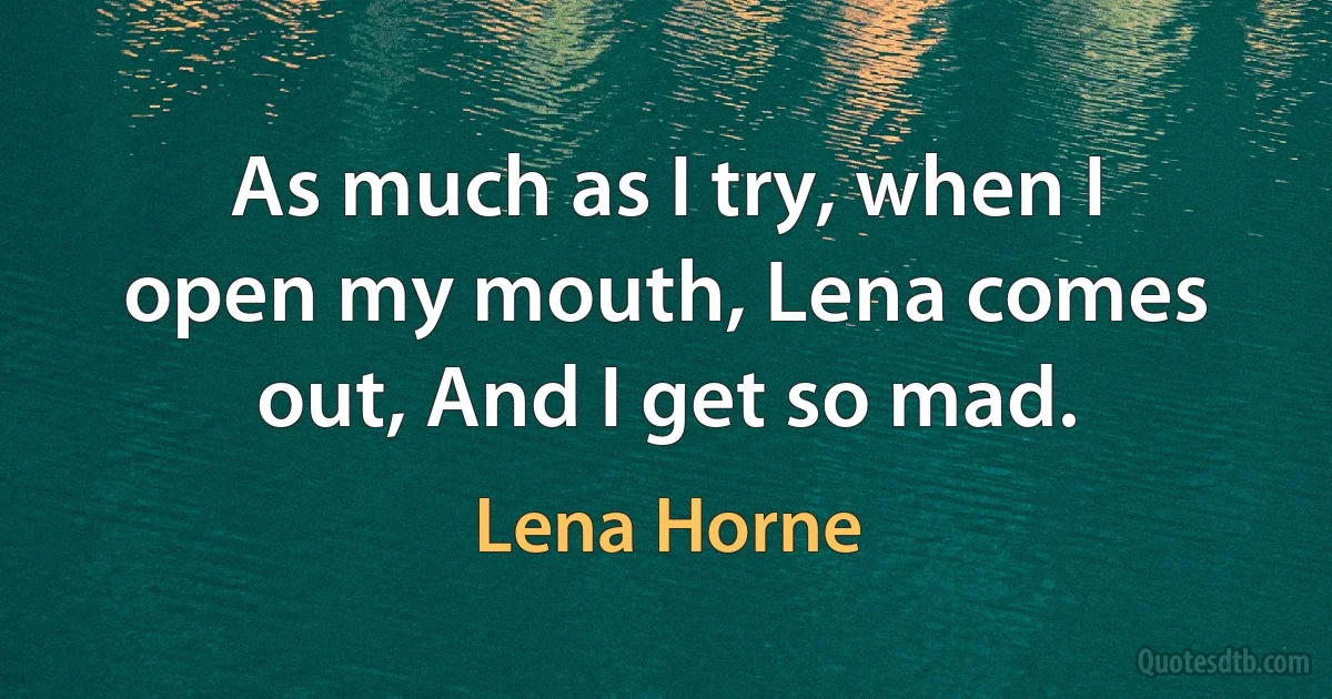 As much as I try, when I open my mouth, Lena comes out, And I get so mad. (Lena Horne)