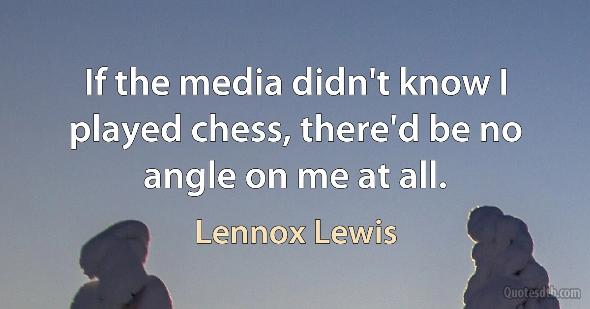 If the media didn't know I played chess, there'd be no angle on me at all. (Lennox Lewis)