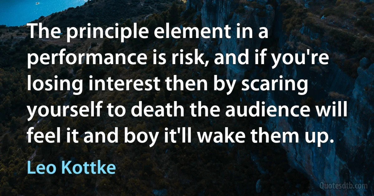 The principle element in a performance is risk, and if you're losing interest then by scaring yourself to death the audience will feel it and boy it'll wake them up. (Leo Kottke)