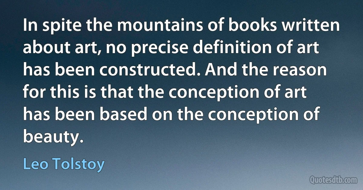 In spite the mountains of books written about art, no precise definition of art has been constructed. And the reason for this is that the conception of art has been based on the conception of beauty. (Leo Tolstoy)