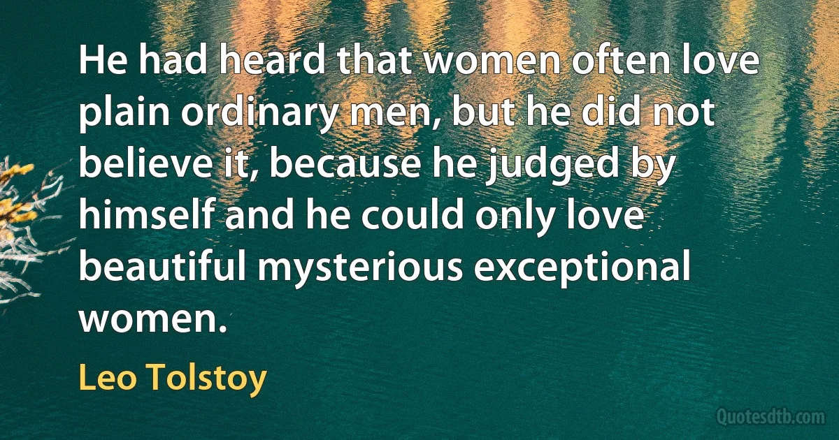 He had heard that women often love plain ordinary men, but he did not believe it, because he judged by himself and he could only love beautiful mysterious exceptional women. (Leo Tolstoy)